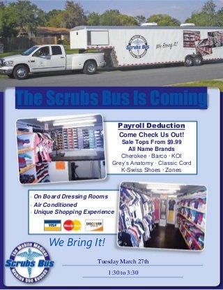 The Scrubs Bus Is Coming
                                Payroll Deduction
                                Come Check Us Out!
                               Sale Tops From $9.99
                                  All Name Brands
                               Cherokee · Barco · KOI
                            Grey’s Anatomy · Classic Cord
                               K-Swiss Shoes · Zones



 · On Board Dressing Rooms
 · Air Conditioned
 · Unique Shopping Experience




       We Bring It!
                       Tuesday March 27th
                           1:30 to 3:30
 