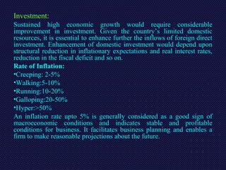 Investment:
Sustained high economic growth would require considerable
improvement in investment. Given the country’s limited domestic
resources, it is essential to enhance further the inflows of foreign direct
investment. Enhancement of domestic investment would depend upon
structural reduction in inflationary expectations and real interest rates,
reduction in the fiscal deficit and so on.
Rate of Inflation:
•Creeping: 2-5%
•Walking:5-10%
•Running:10-20%
•Galloping:20-50%
•Hyper:>50%
An inflation rate upto 5% is generally considered as a good sign of
macroeconomic conditions and indicates stable and profitable
conditions for business. It facilitates business planning and enables a
firm to make reasonable projections about the future.
 