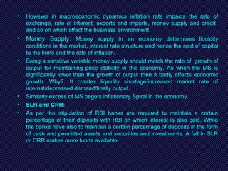 • However in macroeconomic dynamics inflation rate impacts the rate of
exchange, rate of interest, exports and imports, money supply and credit
and so on which affect the business environment.
• Money Supply: Money supply in an economy determines liquidity
conditions in the market, interest rate structure and hence the cost of capital
to the firms and the rate of inflation.
• Being a sensitive variable money supply should match the rate of growth of
output for maintaining price stability in the economy. As when the MS is
significantly lower than the growth of output then it badly affects economic
growth. Why?. It creates liquidity shortage/increased market rate of
interest/depressed demand/finally output.
• Similarly excess of MS begets inflationary Spiral in the economy.
• SLR and CRR:
• As per the stipulation of RBI banks are required to maintain a certain
percentage of their deposits with RBI on which interest is also paid. While
the banks have also to maintain a certain percentage of deposits in the form
of cash and permitted assets and securities and investments. A fall in SLR
or CRR makes more funds available.
 