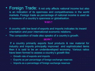 • Foreign Trade: It not only affects national income but also
is an indication of its openness and competitiveness in the world
markets. Foreign trade as percentage of national income is used as
a measure of a country’s openness or globalisation.
WHY?
• A country with low level of exports and imports indicates its inward
orientation and poor international economic relations.
• The composition of trade also speaks of a country’s growth.
HOW?
If a country primarily exports food products & raw material for
industry and imports principally improved and sophisticated items
then it is said to be an underdeveloped economy. Various ratios
have been formed to assess a country’s growth like:
– Growth rate of exports and imports
– Exports as per percentage of foreign exchange reserves
– Imports as a percentage of foreign exchange reserves
 