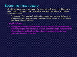Economic Infrastructure:
• Quality infrastructure is necessary for economic efficiency. Insufficiency or
poor quality of infrastructure constraints business operations and raises
operational costs.
– For example : Poor quality of roads and congested ports increase delivery time
and wear and tear charges. Cargo clearance in Indian airport is 15 days where
as in Japan it is only 48 hours.
Implications:
– Inadequate infrastructural facilities act as a restrain on establishment of
multinational projects for factors such as power shortage, rationalisation
of user charges, political risk, lack of resource commitments, long
gestation periods and the like.
 