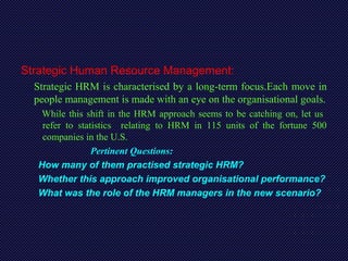 Strategic Human Resource Management:
Strategic HRM is characterised by a long-term focus.Each move in
people management is made with an eye on the organisational goals.
While this shift in the HRM approach seems to be catching on, let us
refer to statistics relating to HRM in 115 units of the fortune 500
companies in the U.S.
Pertinent Questions:
How many of them practised strategic HRM?
Whether this approach improved organisational performance?
What was the role of the HRM managers in the new scenario?
 