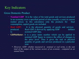 Key Indicators
Gross Domestic Product
– Nominal GDP: It is the value of the total goods and services produced
in an economy over a specified period of time (usually a year) at current
market prices. In this calculation only the products for final
consumption, capital goods are included.
– Real GDP: It is the physical quantity of goods and services
produced. Real GDP is derived by applying GDP deflator
to nominal GDP data.
– GDPdeflator: It is a price index number which can be applied to
nominal GDP figure to remove the effect of changes in
the price level. Thus it gives the real or physical
quantity of goods and services produced in a particular
year.
• However, GDP, whether measured in nominal or real terms, is the sum
total of the output of the various sectors of an economy , computed on an
annual basis
 