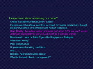 • Inexpensive Labour a blessing or a curse?
Cheap availability/undervaluation: Labour
Inexpensive labour/less incentive to impart for higher productivity through
greater investment in technology and human resources.
Hard Reality: An Indian worker produces just about 5.5% as much as his
American counterpart or just 75% as much as a Chinese worker.
Bench mark : west or Asian Tigers like Singapore or Malaysia
What went wrong?
Poor infrastructure
Unprofessional working conditions
And……….
Besides, Approach towards labour.
What is the basic flaw in our approach?
 
