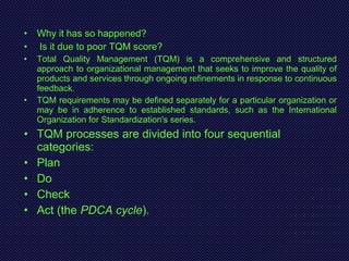 • Why it has so happened?
• Is it due to poor TQM score?
• Total Quality Management (TQM) is a comprehensive and structured
approach to organizational management that seeks to improve the quality of
products and services through ongoing refinements in response to continuous
feedback.
• TQM requirements may be defined separately for a particular organization or
may be in adherence to established standards, such as the International
Organization for Standardization's series.
• TQM processes are divided into four sequential
categories:
• Plan
• Do
• Check
• Act (the PDCA cycle).
 
