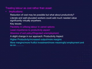 Treating labour as cost rather than asset:
• Implications:
Reduction of cost may be possible but what about productivity?
Literate and well educated workers could add much needed value
significantly virtually anywhere.
Key issues:
Flexibility in utilising labour in varied options
Least importance to productivity aspect
Absence of exit policy/Disguised unemployment.
A slight change in our approach: Productivity Aspect
Higher Productivity/increased output/more margins
More margins/more fruitful investment/more meaningful employment and
so on………..
 