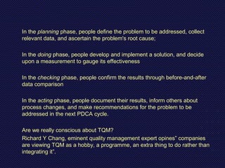 In the planning phase, people define the problem to be addressed, collect
relevant data, and ascertain the problem's root cause;
In the doing phase, people develop and implement a solution, and decide
upon a measurement to gauge its effectiveness
In the checking phase, people confirm the results through before-and-after
data comparison
In the acting phase, people document their results, inform others about
process changes, and make recommendations for the problem to be
addressed in the next PDCA cycle.
Are we really conscious about TQM?
Richard Y Chang, eminent quality management expert opines” companies
are viewing TQM as a hobby, a programme, an extra thing to do rather than
integrating it”.
 