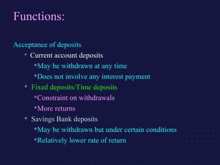 Functions:
Acceptance of deposits

Current account deposits
May be withdrawn at any time
Does not involve any interest payment
 Fixed deposits/Time deposits
Constraint on withdrawals
More returns
 Savings Bank deposits
May be withdrawn but under certain conditions
Relatively lower rate of return
 