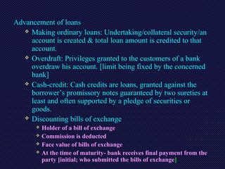Advancement of loans
 Making ordinary loans: Undertaking/collateral security/an
account is created & total loan amount is credited to that
account.
 Overdraft: Privileges granted to the customers of a bank
overdraw his account. [limit being fixed by the concerned
bank]
 Cash-credit: Cash credits are loans, granted against the
borrower’s promissory notes guaranteed by two sureties at
least and often supported by a pledge of securities or
goods.
 Discounting bills of exchange:
 Holder of a bill of exchange
 Commission is deducted
 Face value of bills of exchange
 At the time of maturity- bank receives final payment from the
party [initial; who submitted the bills of exchange]
 