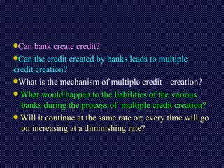 Can bank create credit?
Can the credit created by banks leads to multiple
credit creation?
What is the mechanism of multiple credit creation?
What would happen to the liabilities of the various
banks during the process of multiple credit creation?
Will it continue at the same rate or; every time will go
on increasing at a diminishing rate?
 