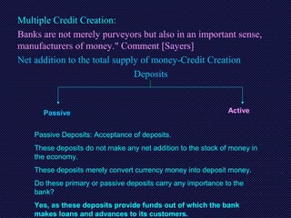 Multiple Credit Creation:
Banks are not merely purveyors but also in an important sense,
manufacturers of money." Comment [Sayers]
Net addition to the total supply of money-Credit Creation
Deposits
Passive Active
Passive Deposits: Acceptance of deposits.
These deposits do not make any net addition to the stock of money in
the economy.
These deposits merely convert currency money into deposit money.
Do these primary or passive deposits carry any importance to the
bank?
Yes, as these deposits provide funds out of which the bank
makes loans and advances to its customers.
 