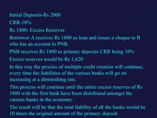 Initial Deposits-Rs 2000
CRR-10%
Rs 1800- Excess Reserves
Borrower A receives Rs 1800 as loan and issues a cheque to B
who has an account in PNB.
PNB receives Rs 1800 as primary deposits CRR being 10%
Excess reserves would be Rs 1,620
In this way the process of multiple credit creation will continue;
every time the liabilities of the various banks will go on
increasing at a diminishing rate.
This process will continue until the entire excess reserves of Rs
1800 with the first bank have been distributed amongst the
various banks in the economy.
The result will be that the total liability of all the banks would be
10 times the original amount of the primary deposit.
 