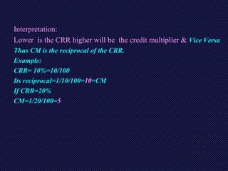 Interpretation:
Lower is the CRR higher will be the credit multiplier & Vice Versa
Thus CM is the reciprocal of the CRR.
Example:
CRR= 10%=10/100
Its reciprocal=1/10/100=10=CM
If CRR=20%
CM=1/20/100=5
 