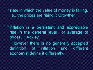 “state in which the value of money is falling,
i.e., the prices are rising.”: Crowther
“Inflation is a persistent and appreciable
rise in the general level or average of
prices.” : Ackley
However there is no generally accepted
definition of inflation and different
economist define it differently.
 