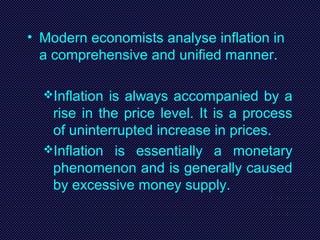 • Modern economists analyse inflation in
a comprehensive and unified manner.
Inflation is always accompanied by a
rise in the price level. It is a process
of uninterrupted increase in prices.
Inflation is essentially a monetary
phenomenon and is generally caused
by excessive money supply.
 