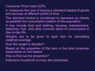 Consumer Price Index (CPI):
It measures the cost of buying a standard basket of goods
and services at different points of time.
The standard basket is constituted to represent as closely
as possible the consumption pattern of the population.
It may include food and clothing, housing, entertainment,
electricity, fuel, and other common items of consumption in
day-to-day life.
Weights are to be given to each item for calculating
weighted average.
How the weight is decided?
Based on the proportion of the item in the total consumer
expenditure on the basket.
How to find out the proportion?
Extensive household surveys are conducted.
 