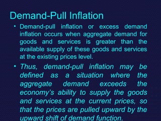 Demand-Pull Inflation
• Demand-pull inflation or excess demand
inflation occurs when aggregate demand for
goods and services is greater than the
available supply of these goods and services
at the existing prices level.
• Thus, demand-pull inflation may be
defined as a situation where the
aggregate demand exceeds the
economy’s ability to supply the goods
and services at the current prices, so
that the prices are pulled upward by the
upward shift of demand function.
 