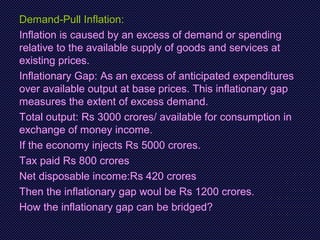 Demand-Pull Inflation:
Inflation is caused by an excess of demand or spending
relative to the available supply of goods and services at
existing prices.
Inflationary Gap: As an excess of anticipated expenditures
over available output at base prices. This inflationary gap
measures the extent of excess demand.
Total output: Rs 3000 crores/ available for consumption in
exchange of money income.
If the economy injects Rs 5000 crores.
Tax paid Rs 800 crores
Net disposable income:Rs 420 crores
Then the inflationary gap woul be Rs 1200 crores.
How the inflationary gap can be bridged?
 
