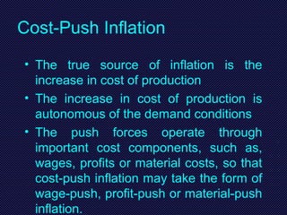 Cost-Push Inflation
• The true source of inflation is the
increase in cost of production
• The increase in cost of production is
autonomous of the demand conditions
• The push forces operate through
important cost components, such as,
wages, profits or material costs, so that
cost-push inflation may take the form of
wage-push, profit-push or material-push
inflation.
 