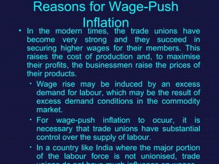 Reasons for Wage-Push
Inflation• In the modern times, the trade unions have
become very strong and they succeed in
securing higher wages for their members. This
raises the cost of production and, to maximise
their profits, the businessmen raise the prices of
their products.
• Wage rise may be induced by an excess
demand for labour, which may be the result of
excess demand conditions in the commodity
market.
• For wage-push inflation to ocuur, it is
necessary that trade unions have substantial
control over the supply of labour.
• In a country like India where the major portion
of the labour force is not unionised, trade
 