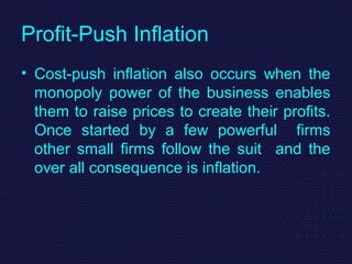 Profit-Push Inflation
• Cost-push inflation also occurs when the
monopoly power of the business enables
them to raise prices to create their profits.
Once started by a few powerful firms
other small firms follow the suit and the
over all consequence is inflation.
 