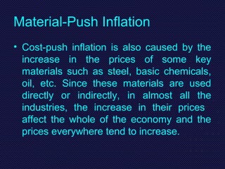 Material-Push Inflation
• Cost-push inflation is also caused by the
increase in the prices of some key
materials such as steel, basic chemicals,
oil, etc. Since these materials are used
directly or indirectly, in almost all the
industries, the increase in their prices
affect the whole of the economy and the
prices everywhere tend to increase.
 