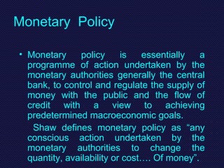 Monetary Policy
• Monetary policy is essentially a
programme of action undertaken by the
monetary authorities generally the central
bank, to control and regulate the supply of
money with the public and the flow of
credit with a view to achieving
predetermined macroeconomic goals.
Shaw defines monetary policy as “any
conscious action undertaken by the
monetary authorities to change the
quantity, availability or cost…. Of money”.
 