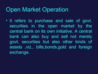 Open Market Operation
• It refers to purchase and sale of govt.
securities in the open market by the
central bank on its own initiative. A central
bank can also buy and sell not merely
govt. securities but also other kinds of
assets ,viz., bills,bonds,gold and foreign
exchange.
 