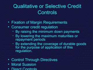 Qualitative or Selective Credit
Controls
• Fixation of Margin Requirements
• Consumer credit regulation
• By raising the minimum down payments
• By lowering the maximum maturities or
repayment periods
• By extending the coverage of durable goods
for the purpose of application of this
regulation.
• Control Through Directives
• Moral Suasion
 