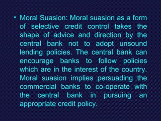 • Moral Suasion: Moral suasion as a form
of selective credit control takes the
shape of advice and direction by the
central bank not to adopt unsound
lending policies. The central bank can
encourage banks to follow policies
which are in the interest of the country.
Moral suasion implies persuading the
commercial banks to co-operate with
the central bank in pursuing an
appropriate credit policy.
 