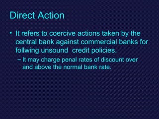 Direct Action
• It refers to coercive actions taken by the
central bank against commercial banks for
follwing unsound credit policies.
– It may charge penal rates of discount over
and above the normal bank rate.
 