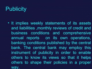 Publicity
• It implies weekly statements of its assets
and liabilities ,monthly reviews of credit and
business conditions and comprehensive
annual reports on its own operations,
banking conditions published by the central
bank. The central bank may employ this
instrument of publicity in order to enable
others to know its views so that it helps
others to shape their policies in a proper
way.
 