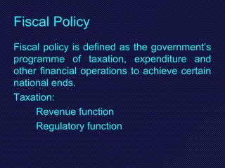 Fiscal Policy
Fiscal policy is defined as the government’s
programme of taxation, expenditure and
other financial operations to achieve certain
national ends.
Taxation:
Revenue function
Regulatory function
 