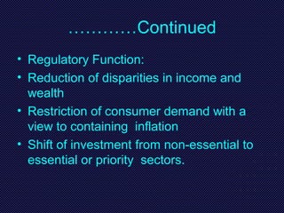 …………Continued
• Regulatory Function:
• Reduction of disparities in income and
wealth
• Restriction of consumer demand with a
view to containing inflation
• Shift of investment from non-essential to
essential or priority sectors.
 
