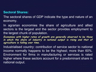 Sectoral Shares:
The sectoral shares of GDP indicate the type and nature of an
economy.
In agrarian economies the share of agriculture and allied
sectors is the largest and the sector provides employment to
the largest chunk of population.
Economies with higher rates of growth are generally observed to be those
in which the share of industry in national output is rising and that of
agriculture is falling over time.
Industrialised country: contribution of service sector to national
income normally happens to be the highest; more than 60%.
Environment for firms in manufacturing or services is rated
higher where these sectors account for a predominant share in
national output.
 