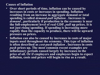 Causes of Inflation
• Over short periods of time, inflation can be caused by
increases in costs or increases in spending. Inflation
resulting from an increase in aggregate demand or total
spending is called demand-pull inflation . Increases in
demand , particularly if production in the economy is near
the full-employment level of real GDP, pull up prices. It is
not just rising spending. If spending is increasing more
rapidly than the capacity to produce, there will be upward
pressure on prices.
• Inflation can also be caused by increases in costs of major
inputs used throughout the economy. This type of inflation
is often described as cost-push inflation . Increases in costs
push prices up. The most common recent examples are
inflationary periods caused largely by increases in the
price of oil. Or if employers and employees begin to expect
inflation, costs and prices will begin to rise as a result.
 