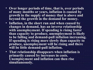• Over longer periods of time, that is, over periods
of many months or years, inflation is caused by
growth in the supply of money that is above and
beyond the growth in the demand for money.
• Inflation, in the short run and when caused by
changes in demand, has an inverse relationship
with unemployment. If spending is rising faster
than capacity to produce, unemployment is likely
to be falling and demand-pull inflation increasing.
If spending is rising more slowly than capacity to
produce, unemployment will be rising and there
will be little demand-pull inflation.
• That relationship disappears when inflation is
primarily caused by increases in costs.
Unemployment and inflation can then rise
simultaneously.
 
