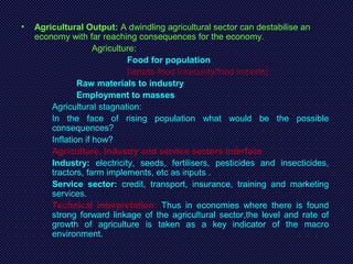 • Agricultural Output: A dwindling agricultural sector can destabilise an
economy with far reaching consequences for the economy.
Agriculture:
Food for population
[lapses-food insecurity/food imports]
Raw materials to industry
Employment to masses
Agricultural stagnation:
In the face of rising population what would be the possible
consequences?
Inflation if how?
Agriculture, Industry and service sectors interface
Industry: electricity, seeds, fertilisers, pesticides and insecticides,
tractors, farm implements, etc as inputs .
Service sector: credit, transport, insurance, training and marketing
services.
Technical interpretation: Thus in economies where there is found
strong forward linkage of the agricultural sector,the level and rate of
growth of agriculture is taken as a key indicator of the macro
environment.
 