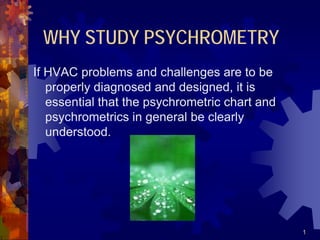 1
WHY STUDY PSYCHROMETRY
If HVAC problems and challenges are to be
properly diagnosed and designed, it is
essential that the psychrometric chart and
psychrometrics in general be clearly
understood.
 