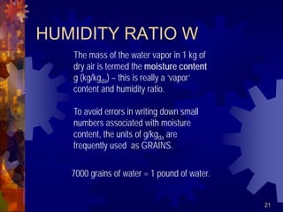 21
HUMIDITY RATIO W
The mass of the water vapor in 1 kg of
dry air is termed the moisture content
g (kg/kgda) – this is really a ‘vapor’
content and humidity ratio.
To avoid errors in writing down small
numbers associated with moisture
content, the units of g/kgda are
frequently used as GRAINS.
7000 grains of water = 1 pound of water.
 