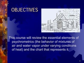 4
OBJECTIVES
This course will review the essential elements of
psychrometrics (the behavior of mixtures of
air and water vapor under varying conditions
of heat) and the chart that represents it.
 