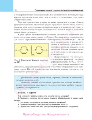 10 Теория химического строения органических соединений
и полупроводниковой промышленности. Без синтетического топлива, моющих
средств, полимеров и пластмасс, красителей и т. д. невозможно представить
современную жизнь.
Действие органических веществ на живые организмы и другие объекты
природы неодинаково. Возросшая средняя продолжительность жизни человека
является в том числе и результатом широкого применения различных синтети-
ческих лекарственных веществ, большинство из которых представляют собой
органические соединения.
В ряде случаев неграмотное использование органических соединений при-
водит к серьезным экологическим проблемам. Например, ранее применявшийся
для борьбы с вредными насекомыми хлорсодержащий инсектицид ДДТ (рис. 8)
из-за накапливания в живых орга-
низмах и медленного разложения в
природных условиях оказался очень
токсичным. По этим причинам препа-
рат в настоящее время запрещен для
использования.
Предполагается, что фторхлор-
углеводороды (фреоны), например
дифтордихлорметан CF2Cl2, способ-
ствуют разрушению озонового слоя
атмосферы, защищающего нашу планету от жесткого ультрафиолетового излу-
чения солнца. По этой причине фреоны заменяются на менее опасные летучие
насыщенные углеводороды.
Органическая химия изучает состав, строение, свойства и применение
органических соединений.
Основными этапами исследования органических веществ являются:
синтез, установление химического строения и изучение свойств с целью
практического применения.
Вопросы и задания
1. В чем заключается уникальность свойств атомов углерода?
2. Приведите примеры органических веществ, образующихся в живых орга-
низмах.
3. Что является предметом изучения органической химии?
4. Приведите примеры синтетических органических веществ.
5. Перечислите известные вам методы очистки органических соединений.
Рис. 8. Структурная формула инсектици-
да ДДТ
Народная
асвета
Правообладатель Народная асвета
 