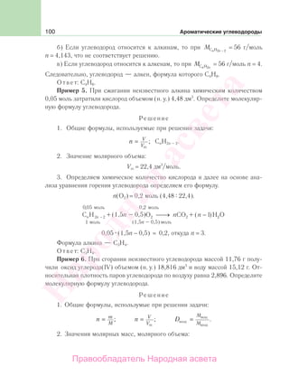 100 Ароматические углеводороды
б) Если углеводород относится к алкинам, то при М n nС H2 2−
= 56 г/моль
n = 4,143, что не соответствует решению.
в) Если углеводород относится к алкенам, то при М n nС H2
= 56 г/моль n = 4.
Следовательно, углеводород — алкен, формула которого С4Н8.
Ответ: С4Н8.
Пример 5. При сжигании неизвестного алкина химическим количеством
0,05 моль затратили кислород объемом (н. у.) 4,48 дм3
. Определите молекуляр-
ную формулу углеводорода.
Решение
1. Общие формулы, используемые при решении задачи:
n V
V
=
m
; CnH2n – 2.
2. Значение молярного объема:
Vm = 22,4 дм3
/моль.
3. Определяем химическое количество кислорода и далее на основе ана-
лиза уравнения горения углеводорода определяем его формулу.
n(O2) = 0,2 моль (4,48 22,4).
C H O CO H
моль
моль
n n n n2 2 2 2
1
0 05
1− ⎯→⎯ −
, моль0 2,
( ) 22O(1,5п – 0,5)+ +
(1,5п – 0,5) моль
0,05 (1,5п − 0,5) = 0,2, откуда n = 3.
Формула алкина — С3Н4.
Ответ: С3Н4.
Пример 6. При сгорании неизвестного углеводорода массой 11,76 г полу-
чили оксид углерода(IV) объемом (н. у.) 18,816 дм3
и воду массой 15,12 г. От-
носительная плотность паров углеводорода по воздуху равна 2,896. Определите
молекулярную формулу углеводорода.
Решение
1. Общие формулы, использумые при решении задачи:
n m
M
= ; n V
V
=
m
; D
M
Мвозд
вещ
возд
= .
2. Значения молярных масс, молярного объема:
Народная
асвета
Правообладатель Народная асвета
 
