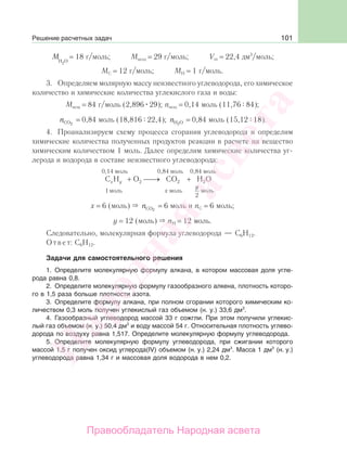 101
МН О2
= 18 г/моль; Мвозд = 29 г/моль; Vm = 22,4 дм3
/моль;
МС = 12 г/моль; МН = 1 г/моль.
3. Определяем молярную массу неизвестного углеводорода, его химическое
количество и химические количества углекислого газа и воды:
Мвещ = 84 г/моль (2,896 29); nвещ = 0,14 моль (11,76 84);
nCO2
= 0,84 моль (18,816 22,4); nH O2
= 0,84 моль (15,12 18).
4. Проанализируем схему процесса сгорания углеводорода и определим
химические количества полученных продуктов реакции в расчете на вещество
химическим количеством 1 моль. Далее определим химические количества уг-
лерода и водорода в составе неизвестного углеводорода:
C H O CO H O
моль моль моль
x y
x
у
1
2
2 2 2+ ⎯→⎯ +
0,14 моль 0,84 моль 0,84 моль
x = 6 (моль) nCO2
= 6 моль и nC = 6 моль;
y = 12 (моль) nH = 12 моль.
Следовательно, молекулярная формула углеводорода — С6Н12.
Ответ: С6Н12.
Задачи для самостоятельного решения
1. Определите молекулярную формулу алкана, в котором массовая доля угле-
рода равна 0,8.
2. Определите молекулярную формулу газообразного алкена, плотность которо-
го в 1,5 раза больше плотности азота.
3. Определите формулу алкана, при полном сгорании которого химическим ко-
личеством 0,3 моль получен углекислый газ объемом (н. у.) 33,6 дм3
.
4. Газообразный углеводород массой 33 г сожгли. При этом получили углекис-
лый газ объемом (н. у.) 50,4 дм3
и воду массой 54 г. Относительная плотность углево-
дорода по воздуху равна 1,517. Определите молекулярную формулу углеводорода.
5. Определите молекулярную формулу углеводорода, при сжигании которого
массой 1,5 г получен оксид углерода(IV) объемом (н. у.) 2,24 дм3
. Масса 1 дм3
(н. у.)
углеводорода равна 1,34 г и массовая доля водорода в нем 0,2.
Решение расчетных задач
Народная
асвета
Правообладатель Народная асвета
 