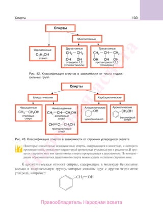 103Спирты
Рис. 42. Классификация спиртов в зависимости от числа гидрок-
сильных групп
Рис. 43. Классификация спиртов в зависимости от строения углеродного скелета
Некоторые одноатомные ненасыщенные спирты, содержащиеся в винограде, из которого
производят вина, определяют характерный аромат ряда мускатных вин и рислингов. В про-
цессе старения этих вин одноатомные спирты превращаются в двухатомные. По концент-
рации образовавшегося двухатомного спирта можно судить о степени старения вина.
К ароматическим относят спирты, содержащие в молекуле бензольное
кольцо и гидроксильную группу, которые связаны друг с другом через атом
углерода, например:
Народная
асвета
Правообладатель Народная асвета
 