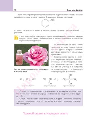 104 Спирты и фенолы
Если в молекулах органических соединений гидроксильные группы связаны
непосредственно с атомом углерода бензольного кольца, например:
,
то такие соединения относят к другому классу органических соединений —
фенолам.
В лепестках розы (рис. 44) содержится ароматический фенилэтиловый спирт, формула
которого С6Н5 С2Н4ОН. Он является одним из основных компонентов розового масла
и применяется в парфюмерии.
В зависимости от типа атома
углерода, с которым связана гидрок-
сильная группа, спирты классифи-
цируют как первичные, вторичные,
третичные.
Гидроксильная группа в моле-
кулах первичных спиртов связана с
первичным атомом углерода, в моле-
кулах вторичных спиртов — с вторич-
ным атомом углерода и в молекулах
третичных спиртов — с третичным
атомом углерода. Например:
Спирты — производные углеводородов, в молекулах которых один
или несколько атомов водорода замещены на гидроксильную груп-
пу ОН.
Спирты различают по числу гидроксильных групп (атомность спиртов),
строению углеродного скелета, типу атома углерода, связанного с гидрок-
сильной группой.
Рис. 44. Фенилэтиловый спирт содержится
в розовом масле
Народная
асвета
Правообладатель Народная асвета
 