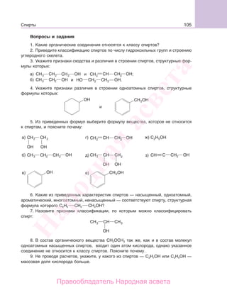 105Спирты
Вопросы и задания
1. Какие органические соединения относятся к классу спиртов?
2. Приведите классификацию спиртов по числу гидроксильных групп и строению
углеродного скелета.
3. Укажите признаки сходства и различия в строении спиртов, структурные фор-
мулы которых:
и ;
и .
4. Укажите признаки различия в строении одноатомных спиртов, структурные
формулы которых:
и
5. Из приведенных формул выберите формулу вещества, которое не относится
к спиртам, и поясните почему:
6. Какие из приведенных характеристик спиртов — насыщенный, одноатомный,
ароматический, многоатомный, ненасыщенный — соответствуют спирту, структурная
формула которого С6Н5 СН2 СН2ОН?
7. Назовите признаки классификации, по которым можно классифицировать
спирт:
8. В состав органического вещества СН3ОСН3 так же, как и в состав молекул
одноатомных насыщенных спиртов, входит один атом кислорода, однако указанное
соединение не относится к классу спиртов. Поясните почему.
9. Не проводя расчетов, укажите, у какого из спиртов — С3Н7ОН или С3Н5ОН —
массовая доля кислорода больше.
Народная
асвета
Правообладатель Народная асвета
 