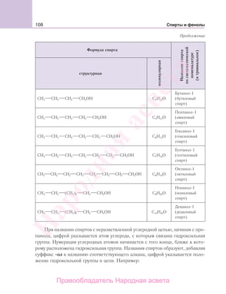 108 Спирты и фенолы
Формула спирта
Названиеспирта
посистематической
номенклатуре
(итривиальное)
структурная
молекулярная
СН3 СН2 СН2 СН2ОH С4Н10О
Бутанол-1
(бутиловый
спирт)
СН3 СН2 СН2 СН2 СН2ОH С5Н12О
Пентанол-1
(амиловый
спирт)
СН3 СН2 СН2 СН2 СН2 СН2ОH С6Н14О
Гексанол-1
(гексиловый
спирт)
СН3 СН2 СН2 СН2 СН2 СН2 СН2ОH С7Н16О
Гептанол-1
(гептиловый
спирт)
СН3 СН2 СН2 СН2 СН2 СН2 СН2 СН2ОH С8Н18О
Октанол-1
(октиловый
спирт)
СН3 СН2 (СН2)5 СН2 СН2ОH С9Н20О
Нонанол-1
(нониловый
спирт)
СН3 СН2 (СН2)6 СН2 СН2ОH С10Н22О
Деканол-1
(дециловый
спирт)
При названии спиртов с неразветвленной углеродной цепью, начиная с про-
панола, цифрой указывается атом углерода, с которым связана гидроксильная
группа. Нумерация углеродных атомов начинается с того конца, ближе к кото-
рому расположена гидроксильная группа. Названия спиртов образуют, добавляя
суффикс -ол к названию соответствующего алкана, цифрой указывается поло-
жение гидроксильной группы в цепи. Например:
Продолжение
Народная
асвета
Правообладатель Народная асвета
 