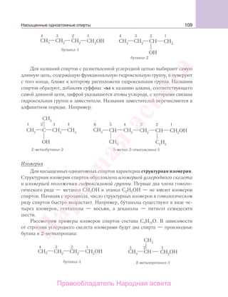 109
Для названий спиртов с разветвленной углеродной цепью выбирают самую
длинную цепь, содержащую функциональную гидроксильную группу, и нумеруют
с того конца, ближе к которому расположена гидроксильная группа. Названия
спиртов образуют, добавляя суффикс -ол к назанию алкана, соответствующего
самой длинной цепи, цифрой указываются атомы углерода, с которыми связана
гидроксильная группа и заместители. Названия заместителей перечисляются в
алфавитном порядке. Например:
Изомерия
Для насыщенных одноатомных спиртов характерна структурная изомерия.
Структурная изомерия спиртов обусловлена изомерией углеродного скелета
и изомерией положения гидроксильной группы. Первые два члена гомоло-
гического ряда — метанол СН3ОН и этанол С2Н5ОН — не имеют изомеров
спиртов. Начиная с пропанола, число структурных изомеров в гомологическом
ряду спиртов быстро возрастает. Например, бутанолы существуют в виде че-
тырех изомеров, гептанолы — восьми, а деканолы — пятисот семидесяти
шести.
Рассмотрим примеры изомеров спиртов состава С4Н10О. В зависимости
от строения углеродного скелета изомерами будут два спирта — производные
бутана и 2-метилпропана:
Насыщенные одноатомные спирты
Народная
асвета
Правообладатель Народная асвета
 