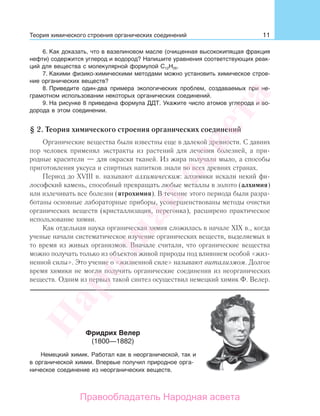 11
6. Как доказать, что в вазелиновом масле (очищенная высококипящая фракция
нефти) содержится углерод и водород? Напишите уравнения соответствующих реак-
ций для вещества с молекулярной формулой С12Н26.
7. Какими физико-химическими методами можно установить химическое строе-
ние органических веществ?
8. Приведите один-два примера экологических проблем, создаваемых при не-
грамотном использовании некоторых органических соединений.
9. На рисунке 8 приведена формула ДДТ. Укажите число атомов углерода и во-
дорода в этом соединении.
§ 2. Теория химического строения органических соединений
Органические вещества были известны еще в далекой древности. С давних
пор человек применял экстракты из растений для лечения болезней, а при-
родные красители — для окраски тканей. Из жира получали мыло, а способы
приготовления уксуса и спиртных напитков знали во всех древних странах.
Период до XVIII в. называют алхимическим: алхимики искали некий фи-
лософский камень, способный превращать любые металлы в золото (алхимия)
или излечивать все болезни (ятрохимия). В течение этого периода были разра-
ботаны основные лабораторные приборы, усовершенствованы методы очистки
органических веществ (кристаллизация, перегонка), расширено практическое
использование химии.
Как отдельная наука органическая химия сложилась в начале XIX в., когда
ученые начали систематическое изучение органических веществ, выделяемых в
то время из живых организмов. Вначале считали, что органические вещества
можно получать только из объектов живой природы под влиянием особой «жиз-
ненной силы». Это учение о «жизненной силе» называют витализмом. Долгое
время химики не могли получить органические соединения из неорганических
веществ. Одним из первых такой синтез осуществил немецкий химик Ф. Велер.
Фридрих Велер
(1800—1882)
Немецкий химик. Работал как в неорганической, так и
в органической химии. Впервые получил природное орга-
ническое соединение из неорганических веществ.
Теория химического строения органических соединений
Народная
асвета
Правообладатель Народная асвета
 